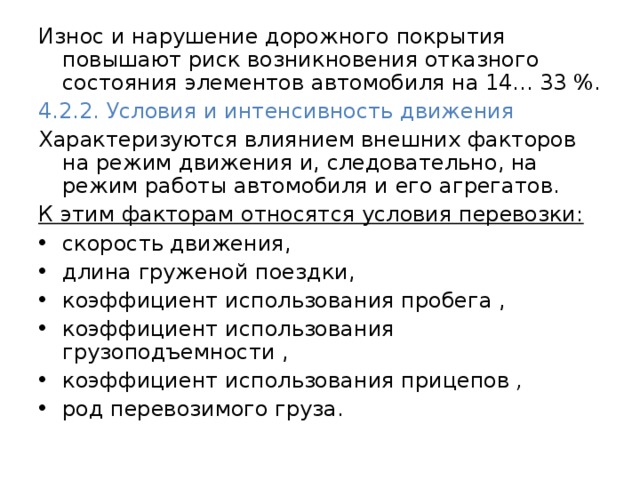 Износ и нарушение дорожного покрытия повышают риск возникновения отказного состояния элементов автомобиля на 14... 33 %. 4.2.2. Условия и интенсивность движения  Характеризуются влиянием внешних факторов на режим движения и, следовательно, на режим работы автомобиля и его агрегатов. К этим факторам относятся условия перевозки: скорость движения, длина груженой поездки, коэффициент использования пробега , коэффициент использования грузоподъемности , коэффициент использования прицепов ,  род перевозимого груза. 