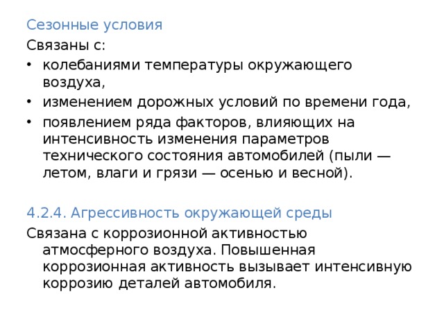 Сезонные условия  Связаны с: колебаниями температуры окружающего воздуха, изменением дорожных условий по времени года, появлением ряда факторов, влияющих на интенсивность изменения параметров технического состояния автомобилей (пыли — летом, влаги и грязи — осенью и весной).  4.2.4. Агрессивность окружающей среды  Связана с коррозионной активностью атмосферного воздуха. Повышенная коррозионная активность вызывает интенсивную коррозию деталей автомобиля. 