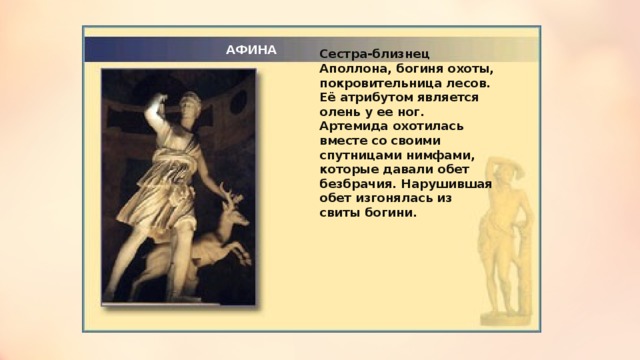 АФИНА Сестра-близнец Аполлона, богиня охоты, покровительница лесов. Её атрибутом является олень у ее ног. Артемида охотилась вместе со своими спутницами нимфами, которые давали обет безбрачия. Нарушившая обет изгонялась из свиты богини.  
