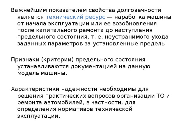 Важнейшим показателем свойства долговечности является технический ресурс — наработка машины от начала эксплуатации или ее возобновления после капитального ремонта до наступления предельного состояния, т. е. неустранимого ухода заданных параметров за установленные пределы. Признаки (критерии) предельного состояния устанавливаются документацией на данную модель машины. Характеристики надежности необходимы для решения практических вопросов организации ТО и ремонта автомобилей, в частности, для определения нормативов технической эксплуатации. 