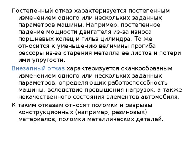 Постепенный отказ характеризуется постепенным изменением одного или нескольких заданных параметров машины. Например, постепенное падение мощности двигателя из-за износа поршневых колец и гильз цилиндра. То же относится к уменьшению величины прогиба рессоры из-за старения металла ее листов и потери ими упругости. Внезапный отказ характеризуется скачкообразным изменением одного или нескольких заданных параметров, определяющих работоспособность машины, вследствие превышения нагрузок, а также некачественного состояния элементов автомобиля. К таким отказам относят поломки и разрывы конструкционных (например, резиновых) материалов, поломки металлических деталей. 