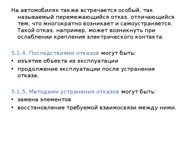 На автомобилях также встречается особый, так называемый перемежающийся отказ, отличающийся тем, что многократно возникает и самоустраняется. Такой отказ, например, может возникнуть при ослаблении крепления электрического контакта. 5.1.4. Последствиями отказов могут быть: изъятие объекта из эксплуатации продолжение эксплуатации после устранения отказа. 5.1.5. Методами устранения отказов могут быть: замена элементов восстановление требуемой взаимосвязи между ними. 