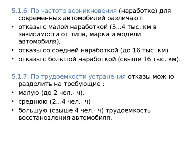5.1.6. По частоте возникновения (наработке) для современных автомобилей различают: отказы с малой наработкой (3...4 тыс. км в зависимости от типа, марки и модели автомобиля), отказы со средней наработкой (до 16 тыс. км) отказы с большой наработкой (свыше 16 тыс. км). 5.1.7. По трудоемкости устранения отказы можно разделить на требующие : малую (до 2 чел.- ч), среднюю (2...4 чел.- ч) большую (свыше 4 чел.- ч) трудоемкость восстановления автомобиля. 
