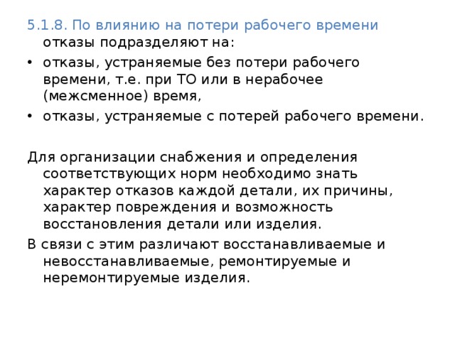 5.1.8. По влиянию на потери рабочего времени отказы подразделяют на: отказы, устраняемые без потери рабочего времени, т.е. при ТО или в нерабочее (межсменное) время, отказы, устраняемые с потерей рабочего времени. Для организации снабжения и определения соответствующих норм необходимо знать характер отказов каждой детали, их причины, характер повреждения и возможность восстановления детали или изделия. В связи с этим различают восстанавливаемые и невосстанавливаемые, ремонтируемые и неремонтируемые изделия. 