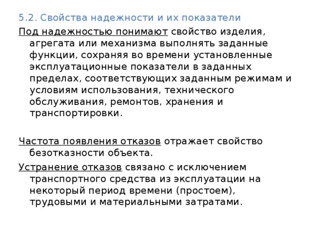 5.2. Свойства надежности и их показатели Под надежностью понимают свойство изделия, агрегата или механизма выполнять заданные функции, сохраняя во времени установленные эксплуатационные показатели в заданных пределах, соответствующих заданным режимам и условиям использования, технического обслуживания, ремонтов, хранения и транспортировки.  Частота появления отказов отражает свойство безотказности объекта. Устранение отказов связано с исключением транспортного средства из эксплуатации на некоторый период времени (простоем), трудовыми и материальными затратами. 