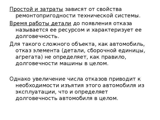 Простой и затраты зависят от свойства ремонтопригодности технической системы. Время работы детали до появления отказа называется ее ресурсом и характеризует ее долговечность. Для такого сложного объекта, как автомобиль, отказ элемента (детали, сборочной единицы, агрегата) не определяет, как правило, долговечности машины в целом. Однако увеличение числа отказов приводит к необходимости изъятия этого автомобиля из эксплуатации, что и определяет долговечность автомобиля в целом. 
