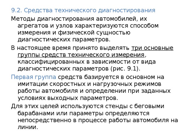 9.2. Средства технического диагностирования Методы диагностирования автомобилей, их агрегатов и узлов характеризуются способом измерения и физической сущностью диагностических параметров. В настоящее время принято выделять три основные группы средств технического измерения , классифицированных в зависимости от вида диагностических параметров (рис. 9.1). Первая группа средств базируется в основном на имитации скоростных и нагрузочных режимов работы автомобиля и определении при заданных условиях выходных параметров. Для этих целей используются стенды с беговыми барабанами или параметры определяются непосредственно в процессе работы автомобиля на линии. 
