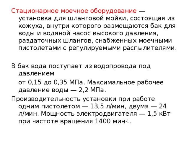 Стационарное моечное оборудование — установка для шланговой мойки, состоящая из кожуха, внутри которого размещаются бак для воды и водяной насос высокого давления, раздаточных шлангов, снабженных моечными пистолетами с регулируемыми распылителями. В бак вода поступает из водопровода под давлением  от 0,15 до 0,35 МПа. Максимальное рабочее давление воды — 2,2 МПа. Производительность установки при работе одним пистолетом — 13,5 л/мин, двумя — 24 л/мин. Мощность электродвигателя — 1,5 кВт при частоте вращения 1400 мин -1 . 