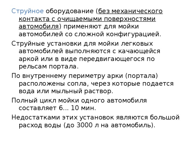 Струйное оборудование ( без механического контакта с очищаемыми поверхностями автомобиля ) применяют для мойки автомобилей со сложной конфигурацией. Струйные установки для мойки легковых автомобилей выполняются с качающейся аркой или в виде передвигающегося по рельсам портала. По внутреннему периметру арки (портала) расположены сопла, через которые подается вода или мыльный раствор. Полный цикл мойки одного автомобиля составляет 6... 10 мин. Недостатками этих установок являются большой расход воды (до 3000 л на автомобиль). 