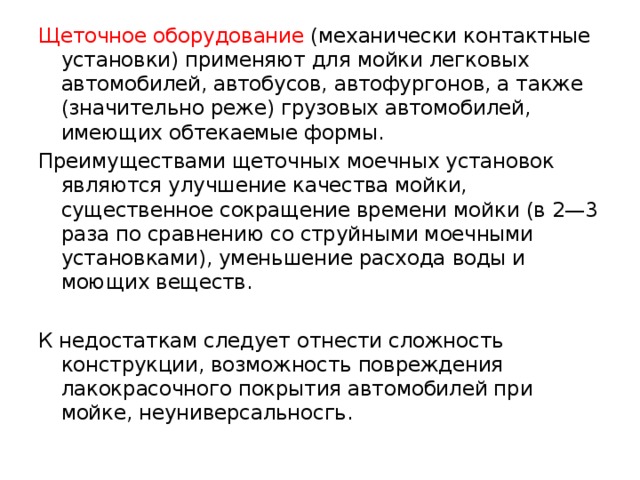 Щеточное оборудование (механически контактные установки) применяют для мойки легковых автомобилей, автобусов, автофургонов, а также (значительно реже) грузовых автомобилей, имеющих обтекаемые формы. Преимуществами щеточных моечных установок являются улучшение качества мойки, существенное сокращение времени мойки (в 2—3 раза по сравнению со струйными моечными установками), уменьшение расхода воды и моющих веществ. К недостаткам следует отнести сложность конструкции, возможность повреждения лакокрасочного покрытия автомобилей при мойке, неуниверсальносгь. 