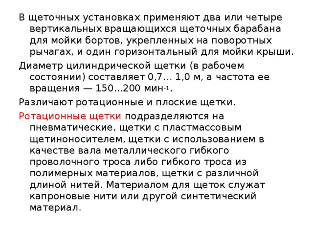 В щеточных установках применяют два или четыре вертикальных вращающихся щеточных барабана для мойки бортов, укрепленных на поворотных рычагах, и один горизонтальный для мойки крыши. Диаметр цилиндрической щетки (в рабочем состоянии) составляет 0,7... 1,0 м, а частота ее вращения — 150...200 мин -1 . Различают ротационные и плоские щетки. Ротационные щетки подразделяются на пневматические, щетки с пластмассовым щетиноносителем, щетки с использованием в качестве вала металлического гибкого проволочного троса либо гибкого троса из полимерных материалов, щетки с различной длиной нитей. Материалом для щеток служат капроновые нити или другой синтетический материал. 