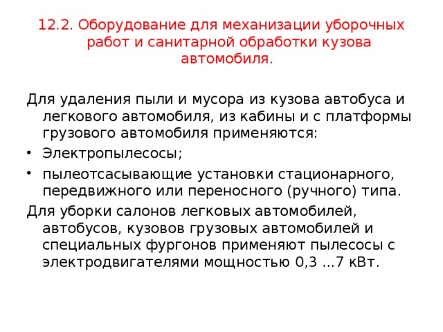 12.2. Оборудование для механизации уборочных работ и санитарной обработки кузова автомобиля. Для удаления пыли и мусора из кузова автобуса и легкового автомобиля, из кабины и с платформы грузового автомобиля применяются: Электропылесосы; пылеотсасывающие установки стационарного, передвижного или переносного (ручного) типа. Для уборки салонов легковых автомобилей, автобусов, кузовов грузовых автомобилей и специальных фургонов применяют пылесосы с электродвигателями мощностью 0,3 ...7 кВт. 