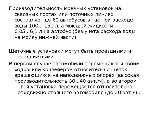 Производительность моечных установок на сквозных постах или поточных линиях составляет до 60 автобусов в час при расходе воды 100... 150 л, а моющей жидкости — 0,05...6,1 л на автобус (без учета расхода воды на мойку нижней части). Щеточные установки могут быть проездными и передвижными. В первом случае автомобили перемещаются своим ходом или конвейером относительно щеток, вращающихся на неподвижных опорах (высокая производительность 30...40 авт./ч), а во втором — вся установка перемещается относительно неподвижно стоящего автомобиля (до 20 авт./ч). 
