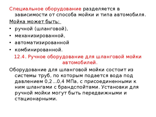 Специальное оборудование разделяется в зависимости от способа мойки и типа автомобиля. Мойка может быть: ручной (шланговой), механизированной, автоматизированной комбинированной. 12.4. Ручное оборудование для шланговой мойки автомобилей. Оборудование для шланговой мойки состоит из системы труб, по которым подается вода под давлением 0,2...0,4 МПа, с присоединенными к ним шлангами с брандспойтами. Установки для ручной мойки могут быть передвижными и стационарными. 