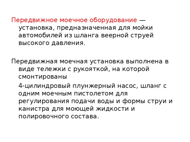 Передвижное моечное оборудование — установка, предназначенная для мойки автомобилей из шланга веерной струей высокого давления. Передвижная моечная установка выполнена в виде тележки с рукояткой, на которой смонтированы  4-цилиндровый плунжерный насос, шланг с одним моечным пистолетом для регулирования подачи воды и формы струи и канистра для моющей жидкости и полировочного состава. 