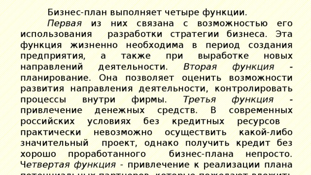 Бизнес-план выполняет четыре функции. Первая из них связана с возможностью его использования разработки стратегии бизнеса. Эта функция жизненно необходима в период создания предприятия, а также при выработке новых направлений деятельности. Вторая  функция - планирование. Она позволяет оценить возможности развития направления деятельности, контролировать процессы внутри фирмы. Третья функция - привлечение денежных средств. В современных российских условиях без кредитных ресурсов практически невозможно осуществить какой-либо значительный проект, однако получить кредит без хорошо проработанного бизнес-плана непросто. Ч етвертая функция - привлечение к реализации плана потенциальных партнеров, которые пожелают вложить в производство капитал или имеющуюся у них технологию. 