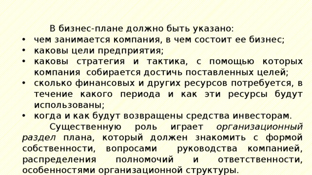 В бизнес-плане должно быть указано: чем занимается компания, в чем состоит ее бизнес; каковы цели предприятия; каковы стратегия и тактика, с помощью которых компания собирается достичь поставленных целей; сколько финансовых и других ресурсов потребуется, в течение какого периода и как эти ресурсы будут использованы; когда и как будут возвращены средства инвесторам. Существенную роль играет организационный  раздел плана, который должен знакомить с формой собственности, вопросами руководства компанией, распределения полномочий и ответственности, особенностями организационной структуры. 