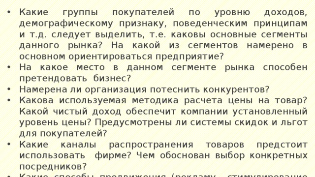 Какие группы покупателей по уровню доходов, демографическому признаку, поведенческим принципам и т.д. следует выделить, т.е. каковы основные сегменты данного рынка? На какой из сегментов намерено в основном ориентироваться предприятие? На какое место в данном сегменте рынка способен претендовать бизнес? Намерена ли организация потеснить конкурентов? Какова используемая методика расчета цены на товар? Какой чистый доход обеспечит компании установленный уровень цены? Предусмотрены ли системы скидок и льгот для покупателей? Какие каналы распространения товаров предстоит использовать фирме? Чем обоснован выбор конкретных посредников? Какие способы продвижения (рекламу,, стимулирование сбыта, пропаганду, личные продажи) намерены применять? Как планируется организовать послепродажный сервис? 