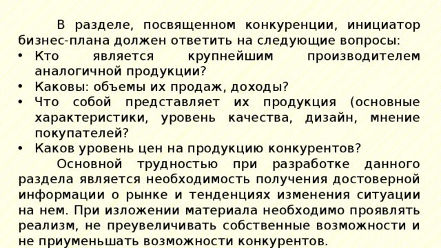 В  разделе, посвященном конкуренции, инициатор бизнес-плана должен ответить на следующие вопросы: Кто является крупнейшим производителем аналогичной продукции? Каковы: объемы их продаж, доходы? Что собой представляет их продукция (основные характеристики, уровень качества, дизайн, мнение покупателей? Каков уровень цен на продукцию конкурентов? Основной трудностью при разработке данного раздела является необходимость получения достоверной информации о рынке и тенденциях изменения ситуации на нем. При изложении материала необходимо проявлять реализм, не преувеличивать собственные возможности и не приуменьшать возможности конкурентов. 