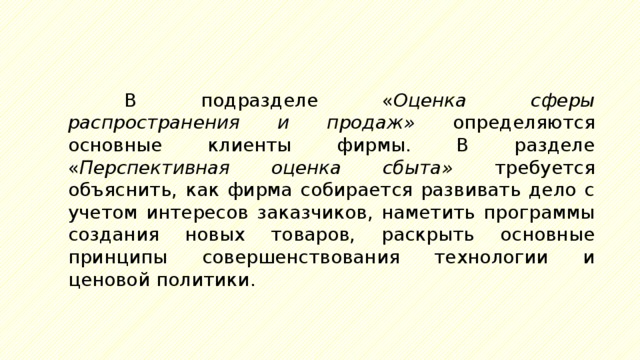 В подразделе « Оценка сферы распространения и продаж» определяются основные клиенты фирмы. В разделе « Перспективная оценка сбыта» требуется объяснить, как фирма собирается развивать дело с учетом интересов заказчиков, наметить программы создания новых товаров, раскрыть основные принципы совершенствования технологии и ценовой политики. 