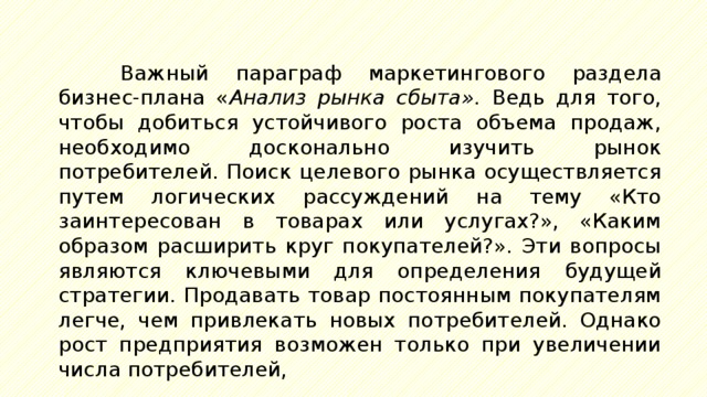 Важный параграф маркетингового раздела бизнес-плана « Анализ рынка сбыта». Ведь для того, чтобы добиться устойчивого роста объема продаж, необходимо досконально изучить рынок потребителей. Поиск целевого рынка осуществляется путем логических рассуждений на тему «Кто заинтересован в товарах или услугах?», «Каким образом расширить круг покупателей?». Эти вопросы являются ключевыми для определения будущей стратегии. Продавать товар постоянным покупателям легче, чем привлекать новых потребителей. Однако рост предприятия возможен только при увеличении числа потребителей, 