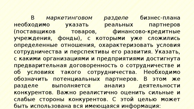 В маркетинговом разделе бизнес-плана необходимо указать реальных партнеров (поставщиков товаров, финансово-кредитные учреждения, фонды), с которыми уже сложились определенные отношения, охарактеризовать условия сотрудничества и перспективы его развития. Указать, с какими организациями и предприятиями достигнута предварительная договоренность о сотрудничестве и об условиях такого сотрудничества. Необходимо обозначить потенциальных партнеров. В этом же разделе выполняется анализ деятельности конкурентов. Важно реалистично оценить сильные и слабые стороны конкурентов. С этой целью может быть использована вся имеющаяся информация: 