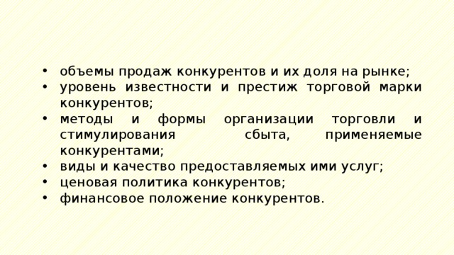 объемы продаж конкурентов и их доля на рынке; уровень известности и престиж торговой марки конкурентов; методы и формы организации торговли и стимулирования сбыта, применяемые конкурентами; виды и качество предоставляемых ими услуг; ценовая политика конкурентов; финансовое положение конкурентов. 