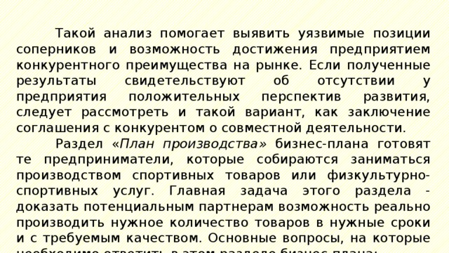 Такой анализ помогает выявить уязвимые позиции соперников и возможность достижения предприятием конкурентного преимущества на рынке. Если полученные результаты свидетельствуют об отсутствии у предприятия положительных перспектив развития, следует рассмотреть и такой вариант, как заключение соглашения с конкурентом о совместной деятельности. Раздел « План производства» бизнес-плана готовят те предприниматели, которые собираются заниматься производством спортивных товаров или физкультурно-спортивных услуг. Главная задача этого раздела - доказать потенциальным партнерам возможность реально производить нужное количество товаров в нужные сроки и с требуемым качеством. Основные вопросы, на которые необходимо ответить в этом разделе бизнес-плана: 