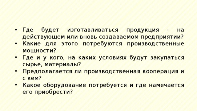 Где будет изготавливаться продукция - на действующем или вновь создаваемом предприятии? Какие для этого потребуются производственные мощности? Где и у кого, на каких условиях будут закупаться сырье, материалы? Предполагается ли производственная кооперация и с кем? Какое оборудование потребуется и где намечается его приобрести? 