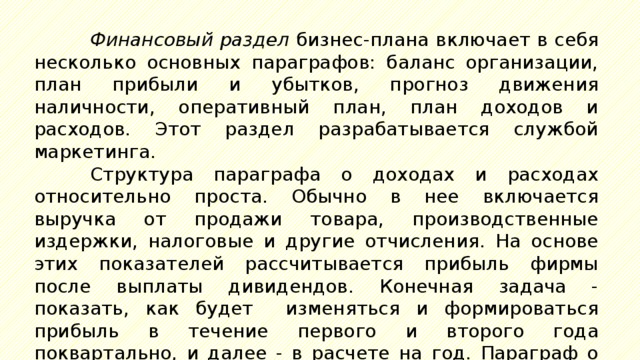 Финансовый раздел бизнес-плана включает в себя несколько основных параграфов: баланс организации, план прибыли и убытков, прогноз движения наличности, оперативный план, план доходов и расходов. Этот раздел разрабатывается службой маркетинга. Структура параграфа о доходах и расходах относительно проста. Обычно в нее включается выручка от продажи товара, производственные издержки, налоговые и другие отчисления. На основе этих показателей рассчитывается прибыль фирмы после выплаты дивидендов. Конечная задача - показать, как будет изменяться и формироваться прибыль в течение первого и второго года поквартально, и далее - в расчете на год. Параграф о движении денежных средств показывает, сколько имеется в распоряжении предприятия и какова в них потребность. 