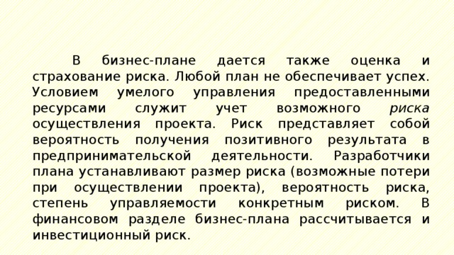 В бизнес-плане дается также оценка и страхование риска. Любой план не обеспечивает успех. Условием умелого управления предоставленными ресурсами служит учет возможного риска осуществления проекта. Риск представляет собой вероятность получения позитивного результата в предпринимательской деятельности. Разработчики плана устанавливают размер риска (возможные потери при осуществлении проекта), вероятность риска, степень управляемости конкретным риском. В финансовом разделе бизнес-плана рассчитывается и инвестиционный риск. 