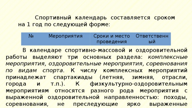 Спортивный календарь составляется сроком на 1  год по следующей форме: № Мероприятия Сроки и место проведения Ответственный В календаре спортивно-массовой и оздоровительной работы выделяют три основных раздела: комплексные мероприятия, оздоровительные мероприятия, соревнования по видам спорта. К числу комплексных мероприятий принадлежат спартакиады (летняя, зимняя, отрасли, города и т.п.). К физкультурно-оздоровительным мероприятиям относятся разного рода мероприятия с выраженной оздоровительной направленностью: походы, соревнования, не преследующие ярко выраженные спортивные цели, физкультурные праздники. 