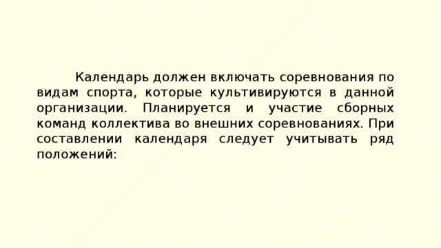 Календарь должен включать соревнования по видам спорта, которые культивируются в данной организации. Планируется и участие сборных команд коллектива во внешних соревнованиях. При составлении календаря следует учитывать ряд положений: 