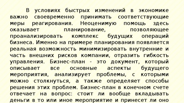 В условиях быстрых изменений в экономике важно своевременно принимать соответствующие меры реагирования. Неоценимую помощь здесь оказывает планирование, позволяющее проанализировать комплекс будущих операций бизнеса. Именно на примере планирования появляется реальная возможность минимизировать внутренние и часть внешних рисков компании, отразить гибкость управления. Бизнес-план - это документ, который описывает все основные аспекты будущего мероприятия, анализирует проблемы, с которыми можно столкнуться, а также определяет способы решения этих проблем. Бизнес-план в конечном счете отвечает на вопрос: стоит ли вообще вкладывать деньги в то или иное мероприятие и принесет ли оно доходы, которые окупят затраты сил, средств и принесут прибыль? 