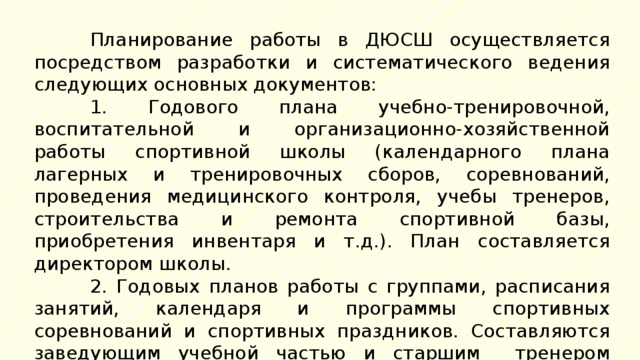 Планирование работы в ДЮСШ осуществляется посредством разработки и систематического ведения следующих основных документов: 1. Годового плана учебно-тренировочной, воспитательной и организационно-хозяйственной работы спортивной школы (календарного плана лагерных и тренировочных сборов, соревнований, проведения медицинского контроля, учебы тренеров, строительства и ремонта спортивной базы, приобретения инвентаря и т.д.). План составляется директором школы. 2. Годовых планов работы с группами, расписания занятий, календаря и программы спортивных соревнований и спортивных праздников. Составляются заведующим учебной частью и старшим тренером ДЮСШ. 