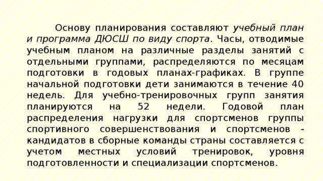 Основу планирования составляют учебный план и программа ДЮСШ по виду спорта. Часы, отводимые учебным планом на различные разделы занятий с отдельными группами, распределяются по месяцам подготовки в годовых планах-графиках. В группе начальной подготовки дети занимаются в течение 40 недель. Для учебно-тренировочных групп занятия планируются на 52 недели. Годовой план распределения нагрузки для спортсменов группы спортивного совершенствования и спортсменов - кандидатов в сборные команды страны составляется с учетом местных условий тренировок, уровня подготовленности и специализации спортсменов. 