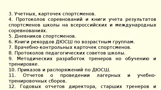 3. Учетных, карточек спортсменов. 4. Протоколов соревнований и книги учета результатов спортсменов школы на всероссийских и международных соревнованиях. 5. Дневников спортсменов. 6. Книги рекордов ДЮСШ по возрастным группам. 7. Врачебно-контрольных карточек спортсменов. 8. Протоколов педагогических советов школы. 9. Методических разработок тренеров но обучению и тренировке. 10. Приказов и распоряжений по ДЮСШ. 11. Отчетов о проведении лагерных и учебно-тренировочных сборов. 12. Годовых отчетов директора, старших тренеров и врача ДЮСШ. 13. Официальной переписки. 