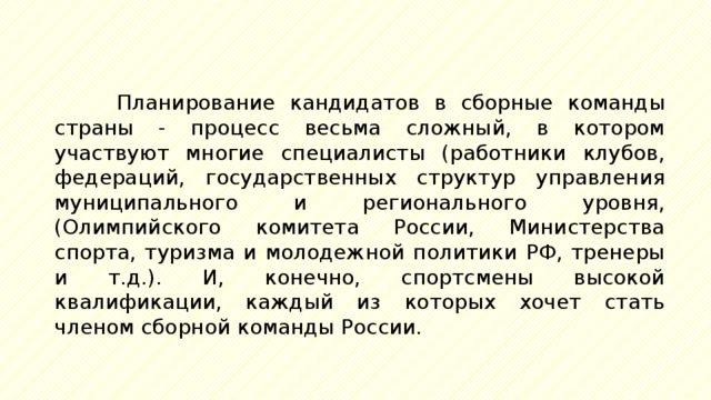 Планирование кандидатов в сборные команды страны - процесс весьма сложный, в котором участвуют многие специалисты (работники клубов, федераций, государственных структур управления муниципального и регионального уровня, (Олимпийского комитета России, Министерства спорта, туризма и молодежной политики РФ, тренеры и т.д.). И, конечно, спортсмены высокой квалификации, каждый из которых хочет стать членом сборной команды России. 