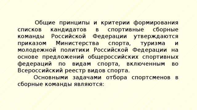 Общие принципы и критерии формирования списков кандидатов в спортивные сборные команды Российской Федерации утверждаются приказом Министерства спорта, туризма и молодежной политики Российской Федерации на основе предложений общероссийских спортивных федераций по видам спорта, включенным во Всероссийский реестр видов спорта. Основными задачами отбора спортсменов в сборные команды являются: 