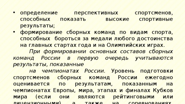 определение перспективных спортсменов, способных показать высокие спортивные результаты; формирование сборных команд по видам спорта, способных бороться за медали любого достоинства на главных стартах года и на Олимпийских играх. При формировании основных составов сборных команд России в первую очередь учитываются результаты, показанные на чемпионатах России. Уровень подготовки спортсменов сборных команд России ежегодно оценивается по результатам, показанным на чемпионатах Европы, мира, этапах и финалах Кубков мира (если они являются рейтинговыми или лицензионными), а также на соревнованиях, являющихся отборочными к Олимпийским играм. При этом: должны соблюдаться следующие принципы отбора спортсменов: 