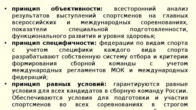 принцип объективности: всесторонний анализ результатов выступлений спортсменов на главных всероссийских и международных соревнованиях, показатели специальной подготовленности, функционального развития и уровня здоровья; принцип специфичности: федерации по видам спорта с учетом специфики каждого вида спорта разрабатывают собственную систему отбора и критерии формирования сборной команды с учетом международных регламентов МОК и международных федераций; принцип равных условий: гарантируются равные условия для всех кандидатов в сборную команду России. Обеспечиваются условия для подготовки и участия спортсменов во всех соревнованиях в строгом соответствии с принципами и требованиями, разработанными федерациями; 