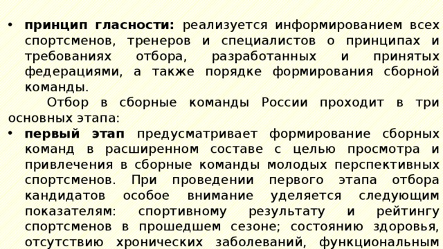 принцип гласности: реализуется информированием всех спортсменов, тренеров и специалистов о принципах и требованиях отбора, разработанных и принятых федерациями, а также порядке формирования сборной команды. Отбор в сборные команды России проходит в три основных этапа: первый этап предусматривает формирование сборных команд в расширенном составе с целью просмотра и привлечения в сборные команды молодых перспективных спортсменов. При проведении первого этапа отбора кандидатов особое внимание уделяется следующим показателям: спортивному результату и рейтингу спортсменов в прошедшем сезоне; состоянию здоровья, отсутствию хронических заболеваний, функциональным возможностям организма, психологической устойчивости, соответствию модельным характеристикам , разработанным федерациями; 