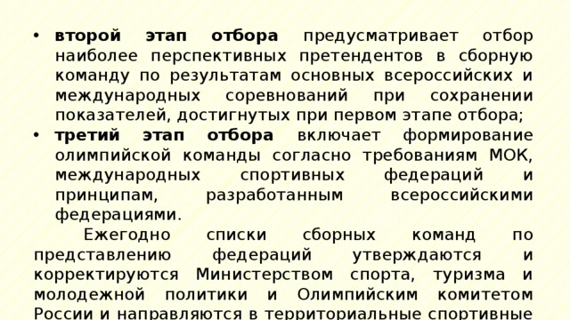 второй этап отбора предусматривает отбор наиболее перспективных претендентов в сборную команду по результатам основных всероссийских и международных соревнований при сохранении показателей, достигнутых при первом этапе отбора; третий этап отбора включает формирование олимпийской команды согласно требованиям МОК, международных спортивных федераций и принципам, разработанным всероссийскими федерациями. Ежегодно списки сборных команд по представлению федераций утверждаются и корректируются Министерством спорта, туризма и молодежной политики и Олимпийским комитетом России и направляются в территориальные спортивные организации. 