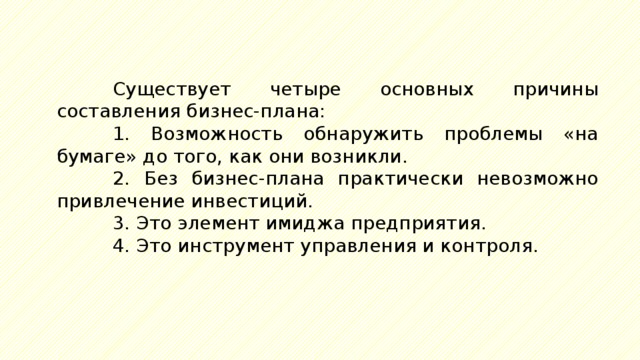 Существует четыре основных причины составления бизнес-плана: 1. Возможность обнаружить проблемы «на бумаге» до того, как они возникли. 2. Без бизнес-плана практически невозможно привлечение инвестиций. 3. Это элемент имиджа предприятия. 4. Это инструмент управления и контроля. 