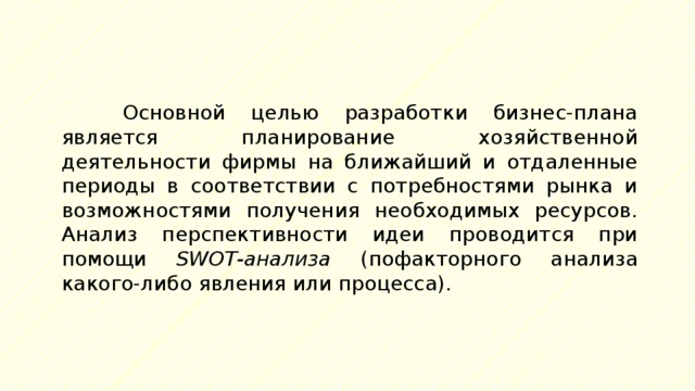 Основной целью разработки бизнес-плана является планирование хозяйственной деятельности фирмы на ближайший и отдаленные периоды в соответствии с потребностями рынка и возможностями получения необходимых ресурсов. Анализ перспективности идеи проводится при помощи SWOT-анализа (пофакторного анализа какого-либо явления или процесса). 