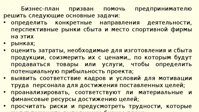 Бизнес-план призван помочь предпринимателю решить следующие основные задачи: определить конкретные направления деятельности, перспективные рынки сбыта и место спортивной фирмы на этих рынках; оценить затраты, необходимые для изготовления и сбыта продукции, соизмерить их с ценами,, по которым будут продаваться товары или услуги, чтобы определить потенциальную прибыльность проекта; выявить соответствие кадров и условий для мотивации труда персонала для достижения поставленных целей; проанализировать, соответствуют ли материальные и финансовые ресурсы достижению целей; просчитать риски и предусмотреть трудности, которые могут помешать выполнению бизнес-плана. 