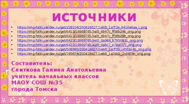 источники https:// img-fotki.yandex.ru/get/228104/200418627.1e9/0_1a7f2e_9416a6aa_L.png https:// img-fotki.yandex.ru/get/6413/16969765.5e/0_6947c_ff58b29b_orig.png  https:// img-fotki.yandex.ru/get/6413/16969765.5e/0_6947c_ff58b29b_orig.png  https:// img-fotki.yandex.ru/get/6423/16969765.9e/0_6a988_b7950831_orig.png https:// img-fotki.yandex.ru/get/6422/16969765.a2/0_6abc7_e78ef371_orig.png https:// img-fotki.yandex.ru/get/508985/200418627.1e8/0_1a7f03_c455bc41_orig.png https:// img-fotki.yandex.ru/get/765674/200418627.1e8/0_1a7dd1_2c0878c_orig.png  Составитель: Слиткова Галина Анатольевна учитель начальных классов МАОУ СОШ №35 города Томска 