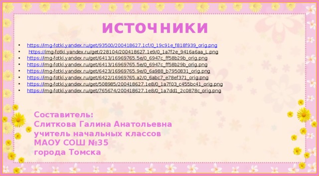 источники https://img-fotki.yandex.ru/get/93500/200418627.1cf/0_19c91e_f818f939_orig.png  https:// img-fotki.yandex.ru/get/228104/200418627.1e9/0_1a7f2e_9416a6aa_L.png  https:// img-fotki.yandex.ru/get/6413/16969765.5e/0_6947c_ff58b29b_orig.png  https:// img-fotki.yandex.ru/get/6413/16969765.5e/0_6947c_ff58b29b_orig.png  https:// img-fotki.yandex.ru/get/6423/16969765.9e/0_6a988_b7950831_orig.png  https:// img-fotki.yandex.ru/get/6422/16969765.a2/0_6abc7_e78ef371_orig.png  https:// img-fotki.yandex.ru/get/508985/200418627.1e8/0_1a7f03_c455bc41_orig.png  https:// img-fotki.yandex.ru/get/765674/200418627.1e8/0_1a7dd1_2c0878c_orig.png  Составитель: Слиткова Галина Анатольевна учитель начальных классов МАОУ СОШ №35 города Томска 
