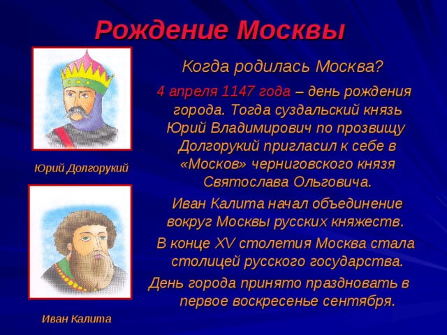 Рождение Москвы  Когда родилась Москва?  4 апреля 1147 года – день рождения города. Тогда суздальский князь Юрий Владимирович по прозвищу Долгорукий пригласил к себе в «Москов» черниговского князя Святослава Ольговича.  Иван Калита начал объединение вокруг Москвы русских княжеств.  В конце XV столетия Москва стала столицей русского государства. День города принято праздновать в первое воскресенье сентября.  Юрий Долгорукий Иван Калита 