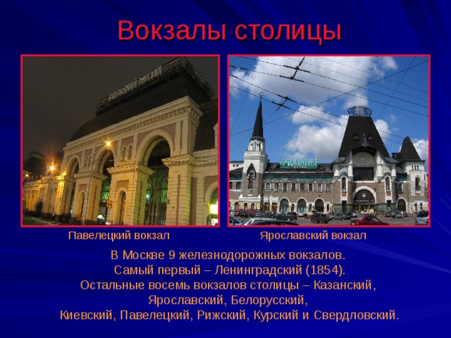 Вокзалы столицы Павелецкий вокзал Ярославский вокзал В Москве 9 железнодорожных вокзалов. Самый первый – Ленинградский (1854). Остальные восемь вокзалов столицы – Казанский, Ярославский, Белорусский, Киевский, Павелецкий, Рижский, Курский и Свердловский. 